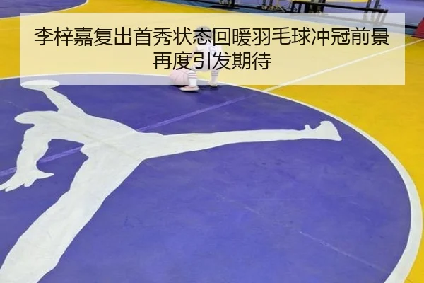 李梓嘉复出首秀状态回暖羽毛球冲冠前景再度引发期待